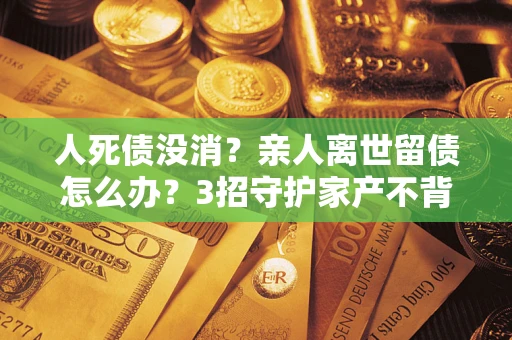 北京人死债没消？亲人离世留债怎么办？3招守护家产不背锅