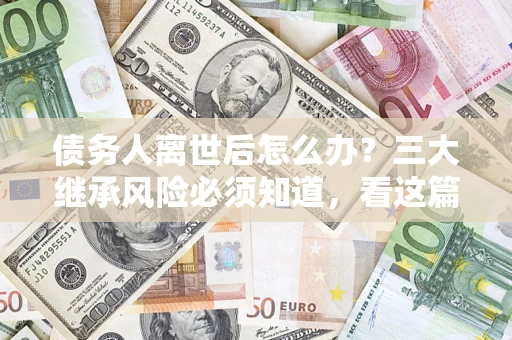 北京债务人离世后怎么办？三大继承风险必须知道，看这篇就够了