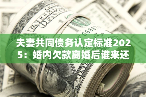 北京夫妻共同债务认定标准2025：婚内欠款离婚后谁来还？